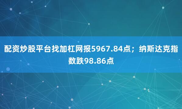 配资炒股平台找加杠网报5967.84点；纳斯达克指数跌98.86点