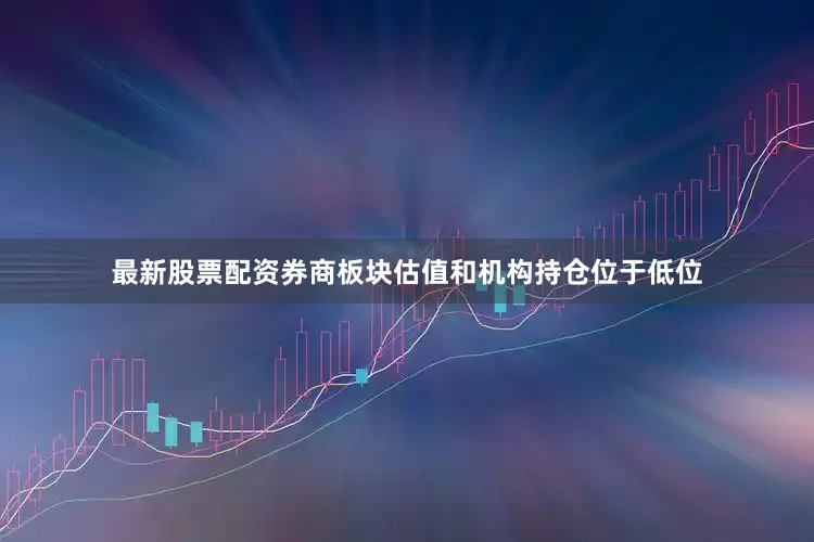 最新股票配资券商板块估值和机构持仓位于低位