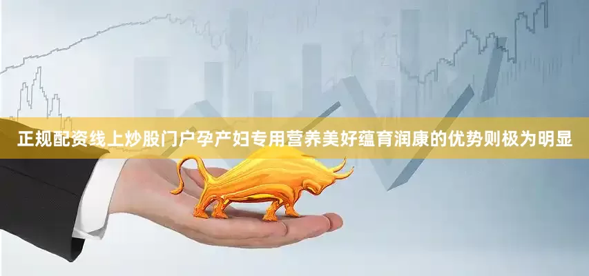 正规配资线上炒股门户孕产妇专用营养美好蕴育润康的优势则极为明显